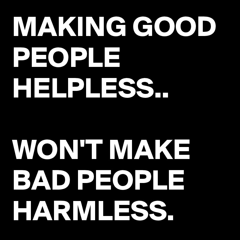 MAKING GOOD PEOPLE HELPLESS..

WON'T MAKE BAD PEOPLE 
HARMLESS.  