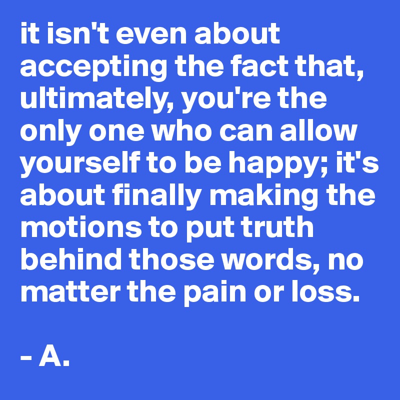 it isn't even about accepting the fact that, ultimately, you're the only one who can allow yourself to be happy; it's about finally making the motions to put truth behind those words, no matter the pain or loss. 

- A. 