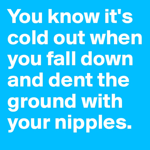 You know it's cold out when you fall down and dent the ground with your nipples.