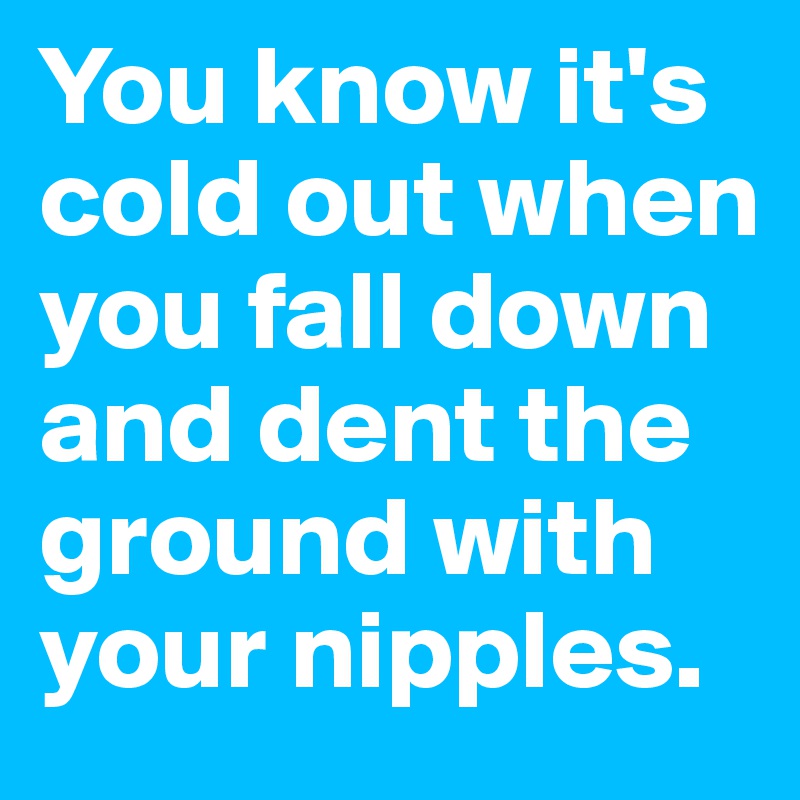 You know it's cold out when you fall down and dent the ground with your nipples.