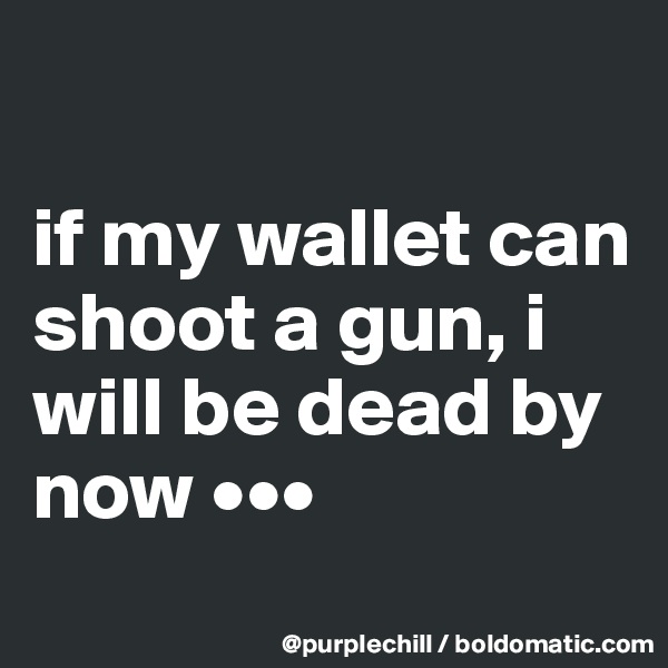 

if my wallet can shoot a gun, i will be dead by now •••
