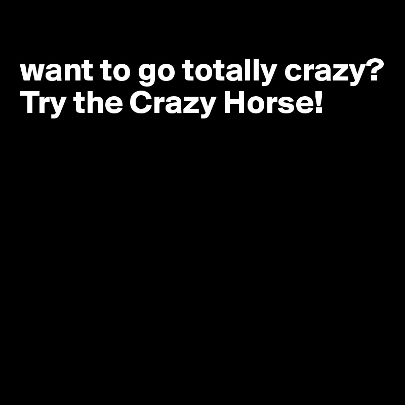 
want to go totally crazy? Try the Crazy Horse!






