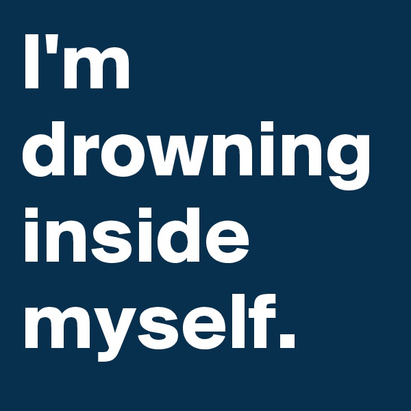 I'm drowning inside myself. 