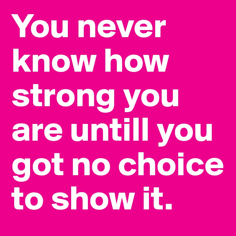 You never know how strong you are untill you got no choice to show it.