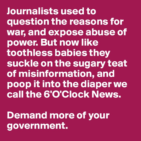 Journalists used to question the reasons for war, and expose abuse of power. But now like toothless babies they suckle on the sugary teat of misinformation, and poop it into the diaper we call the 6'O'Clock News. 

Demand more of your government.