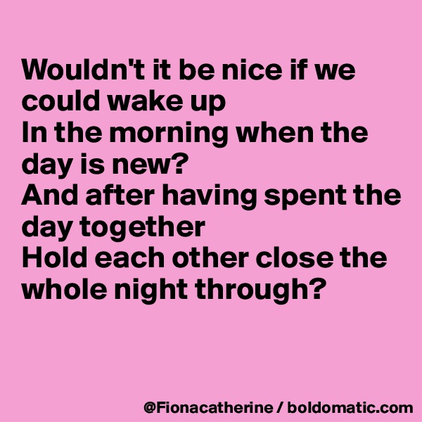 
Wouldn't it be nice if we 
could wake up
In the morning when the
day is new?
And after having spent the
day together
Hold each other close the
whole night through?


