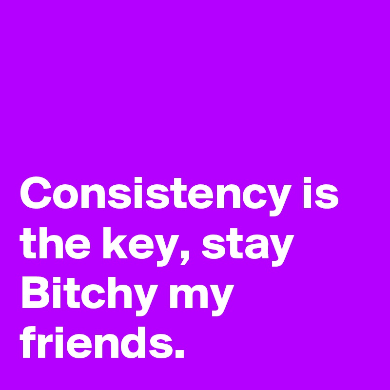 


Consistency is the key, stay Bitchy my friends.