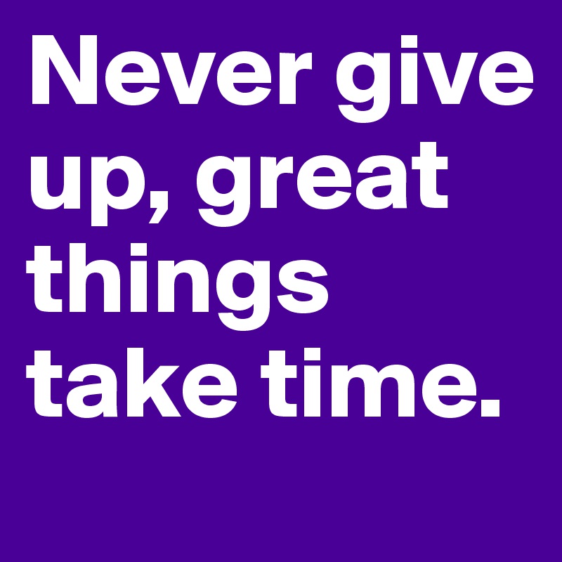 Never give up, great things take time.