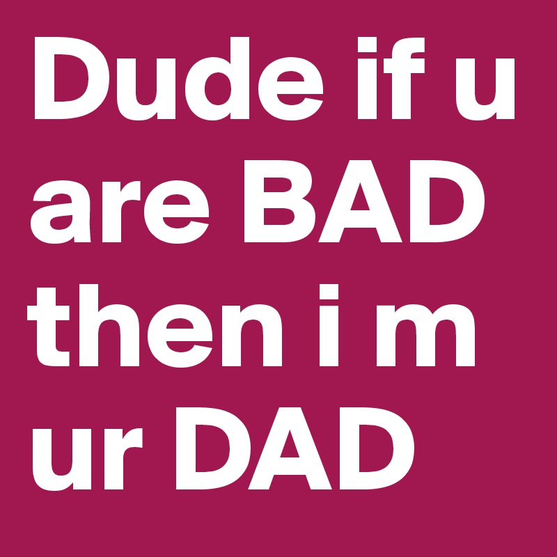 Dude if u are BAD then i m ur DAD