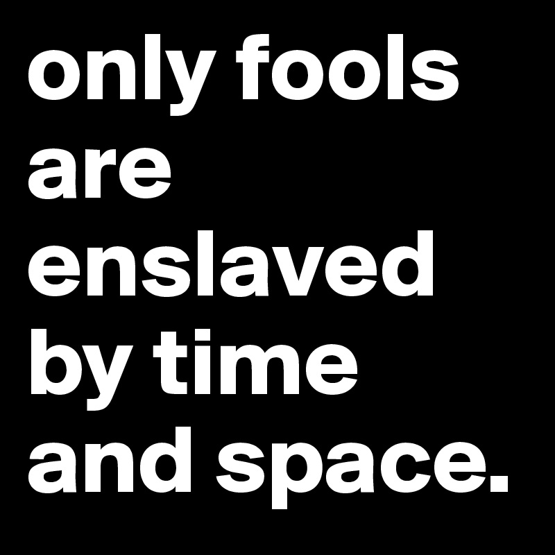 only fools are enslaved by time and space.