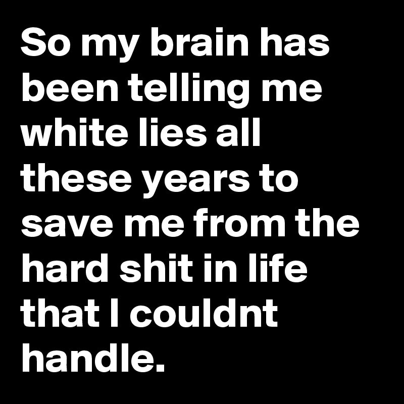 So my brain has been telling me white lies all these years to save me from the hard shit in life that I couldnt handle.