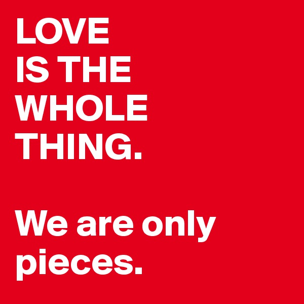 LOVE 
IS THE
WHOLE
THING. 

We are only 
pieces. 