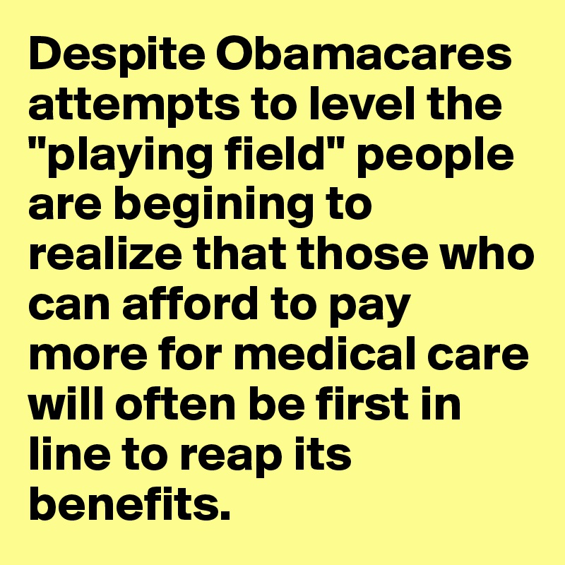 Despite Obamacares attempts to level the "playing field" people are begining to realize that those who can afford to pay more for medical care will often be first in line to reap its benefits.