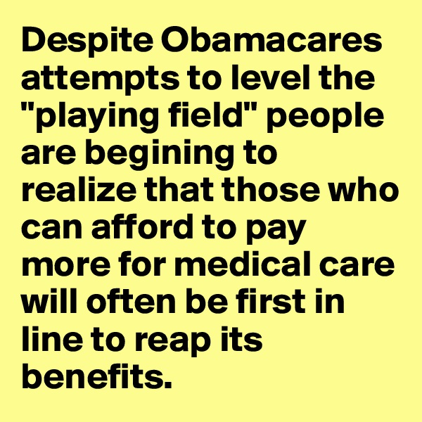 Despite Obamacares attempts to level the "playing field" people are begining to realize that those who can afford to pay more for medical care will often be first in line to reap its benefits.