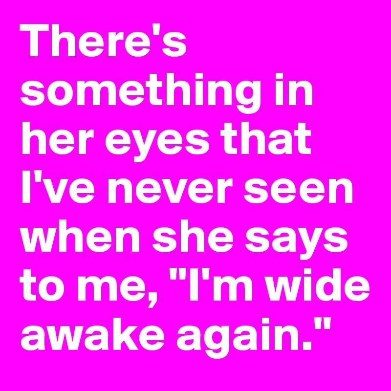 There's something in her eyes that I've never seen when she says to me, "I'm wide awake again."