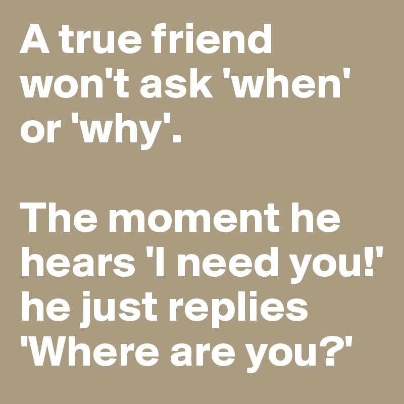 A true friend won't ask 'when' or 'why'. The moment he hears 'I need ...