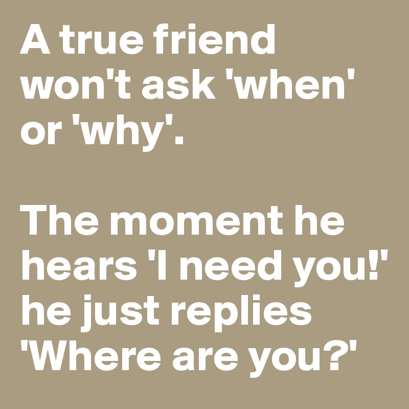 A true friend won't ask 'when' or 'why'.

The moment he hears 'I need you!' he just replies 'Where are you?'
