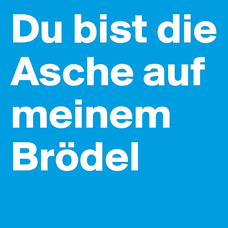 Du bist die Asche auf meinem Brödel