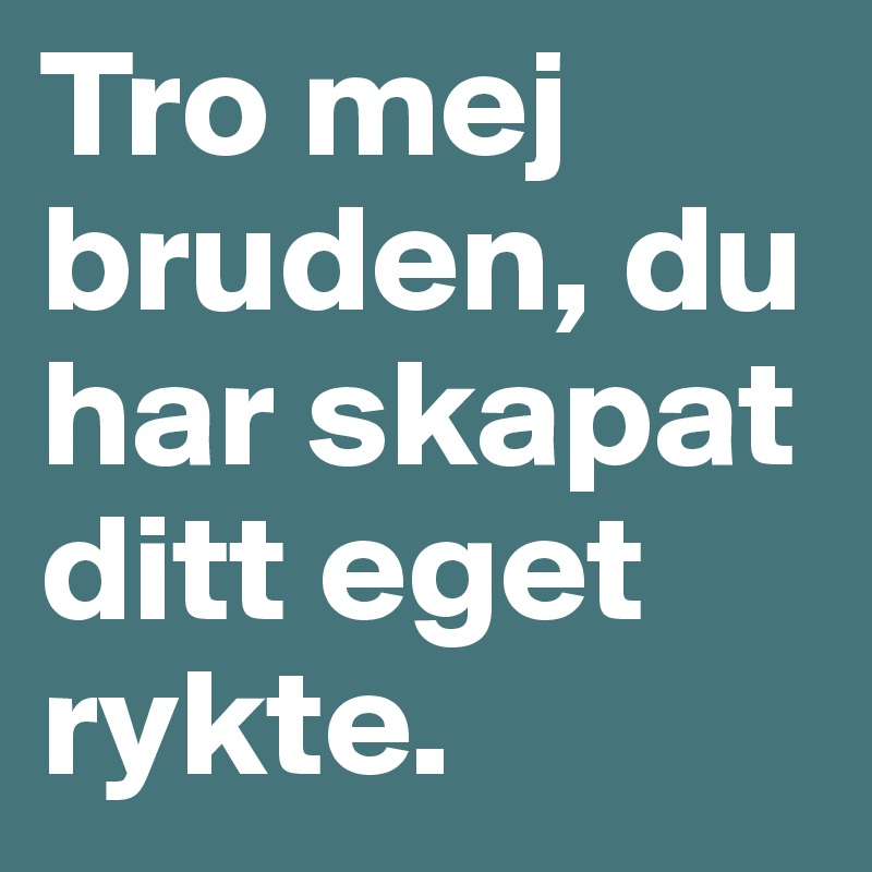 Tro mej bruden, du har skapat ditt eget rykte. 