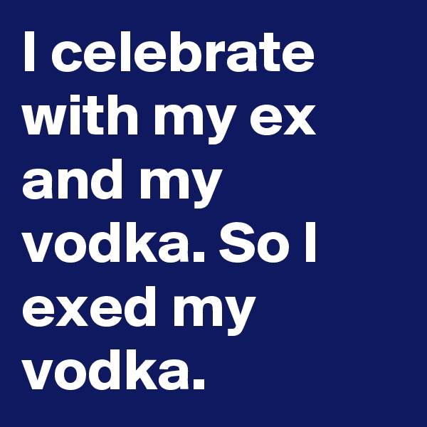 I celebrate with my ex and my vodka. So I exed my vodka.