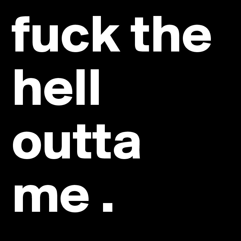 fuck the hell outta me .