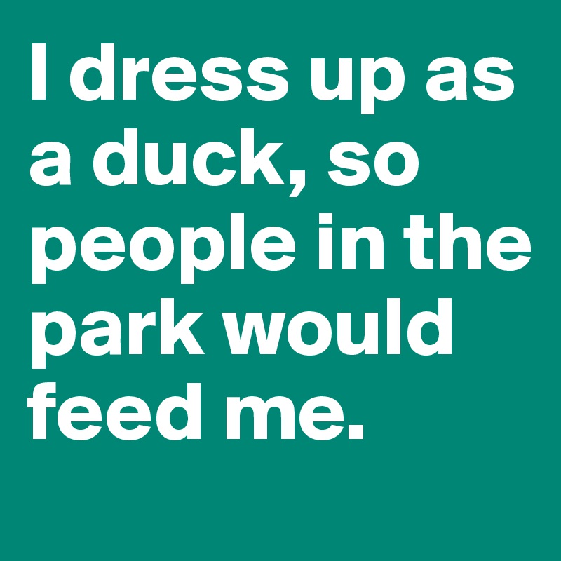 I dress up as a duck, so people in the park would feed me.