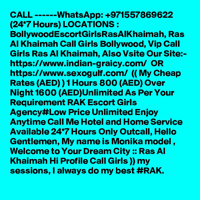 CALL ------WhatsApp: +971557869622 (24*7 Hours) LOCATIONS : BollywoodEscortGirlsRasAlKhaimah, Ras Al Khaimah Call Girls Bollywood, Vip Call Girls Ras Al Khaimah, Also Vsite Our Site:-
https://www.indian-graicy.com/  OR https://www.sexogulf.com/  (( My Cheap Rates (AED) ) 1 Hours 800 (AED) Over Night 1600 (AED)Unlimited As Per Your Requirement RAK Escort Girls Agency#Low Price Unlimited Enjoy Anytime Call Me Hotel and Home Service Available 24*7 Hours Only Outcall, Hello Gentlemen, My name is Monika model , Welcome to Your Dream City :: Ras Al Khaimah Hi Profile Call Girls )) my sessions, I always do my best #RAK.