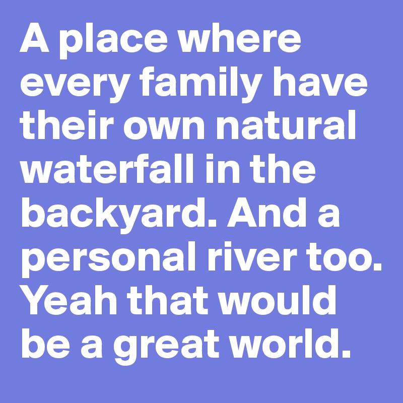 A place where every family have their own natural waterfall in the backyard. And a personal river too. Yeah that would be a great world. 