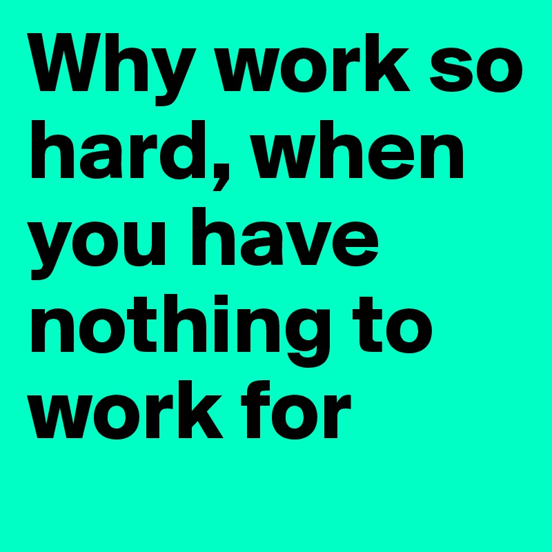 Why work so hard, when you have nothing to work for