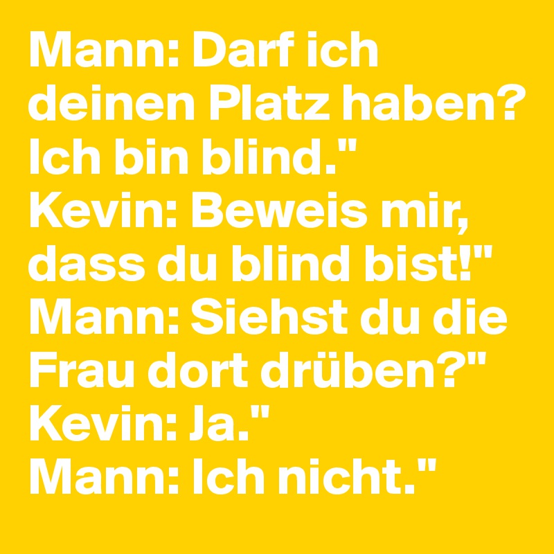 Mann: Darf ich deinen Platz haben? Ich bin blind."
Kevin: Beweis mir, dass du blind bist!"
Mann: Siehst du die Frau dort drüben?"
Kevin: Ja."
Mann: Ich nicht."