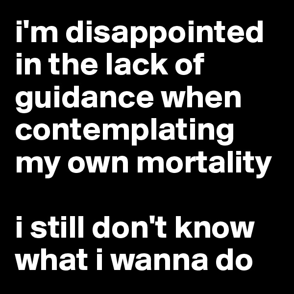 i'm disappointed in the lack of guidance when contemplating my own mortality

i still don't know what i wanna do