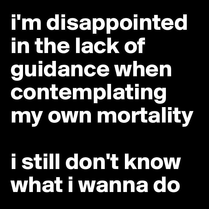 i'm disappointed in the lack of guidance when contemplating my own mortality

i still don't know what i wanna do