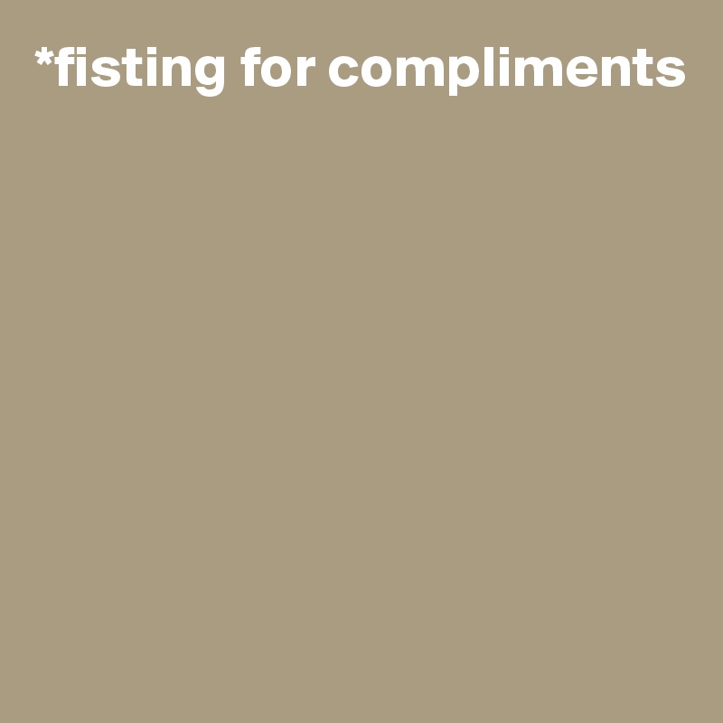 *fisting for compliments








