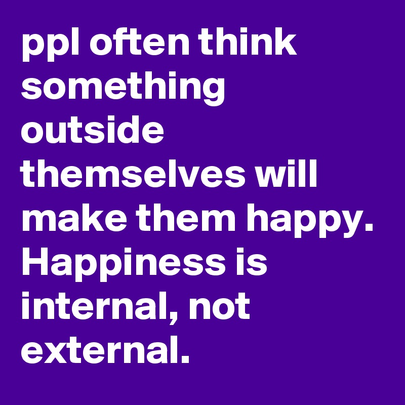 ppl often think something outside themselves will make them happy. Happiness is internal, not external.