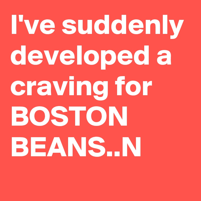 I've suddenly developed a craving for
BOSTON
BEANS..N
