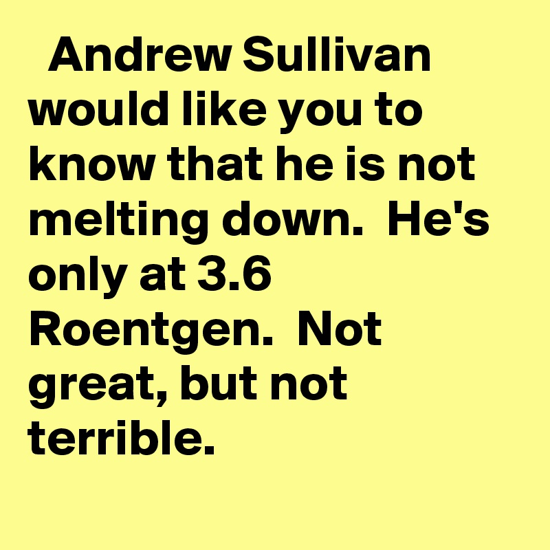   Andrew Sullivan would like you to know that he is not melting down.  He's only at 3.6 Roentgen.  Not great, but not terrible.
