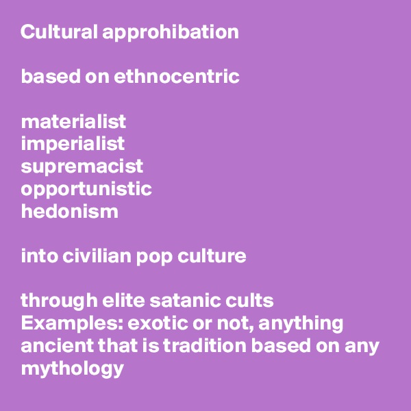 Cultural approhibation

based on ethnocentric

materialist
imperialist 
supremacist
opportunistic
hedonism

into civilian pop culture 

through elite satanic cults
Examples: exotic or not, anything ancient that is tradition based on any mythology 