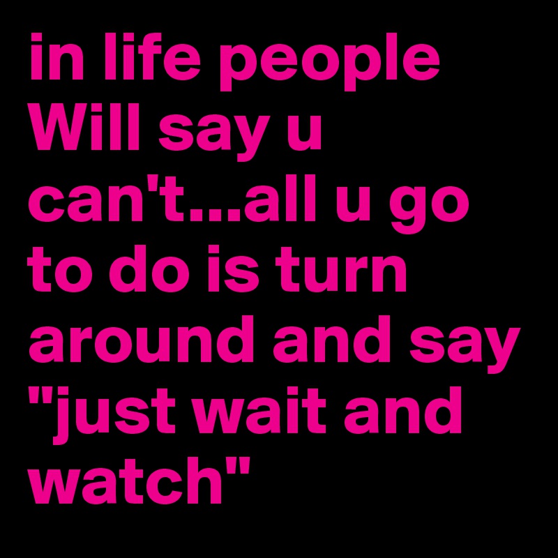 in life people Will say u can't...all u go to do is turn around and say "just wait and watch"