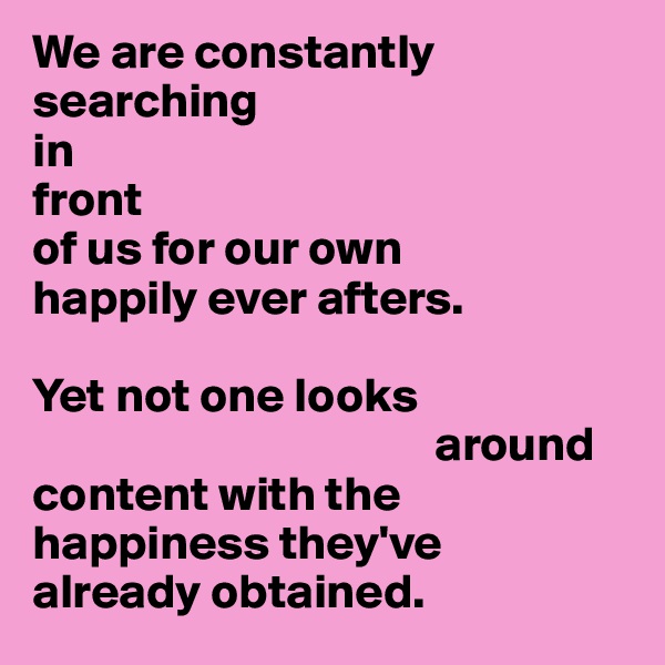 We are constantly searching 
in 
front 
of us for our own 
happily ever afters. 

Yet not one looks 
                                         around 
content with the happiness they've 
already obtained. 