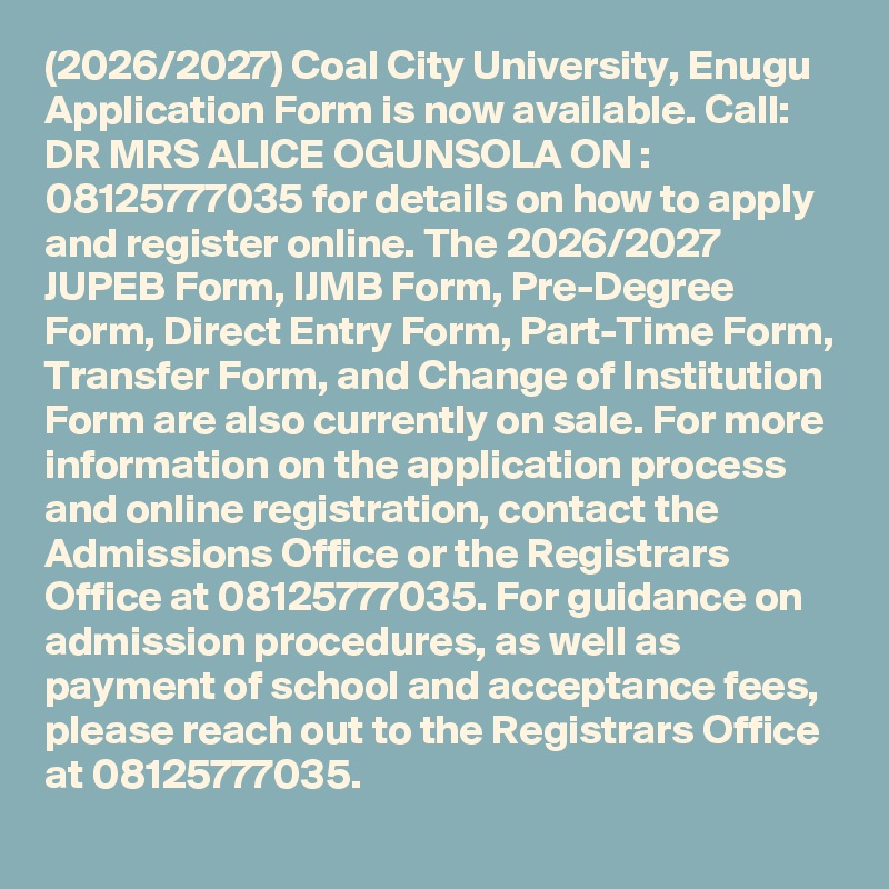 (2026/2027) Coal City University, Enugu Application Form is now available. Call: DR MRS ALICE OGUNSOLA ON : 08125777035 for details on how to apply and register online. The 2026/2027 JUPEB Form, IJMB Form, Pre-Degree Form, Direct Entry Form, Part-Time Form, Transfer Form, and Change of Institution Form are also currently on sale. For more information on the application process and online registration, contact the Admissions Office or the Registrars Office at 08125777035. For guidance on admission procedures, as well as payment of school and acceptance fees, please reach out to the Registrars Office at 08125777035.