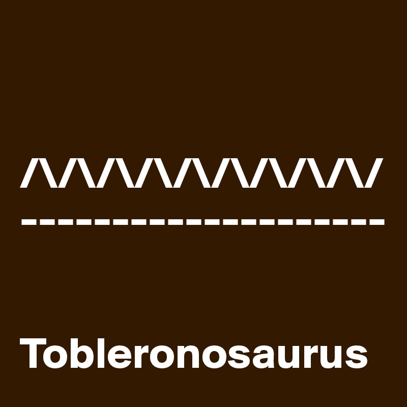 


/\/\/\/\/\/\/\/\/\/
--------------------


Tobleronosaurus