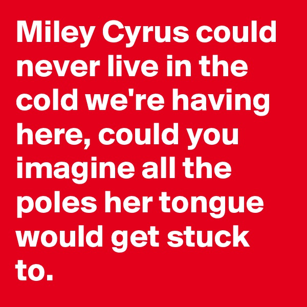 Miley Cyrus could never live in the cold we're having here, could you imagine all the poles her tongue would get stuck to.