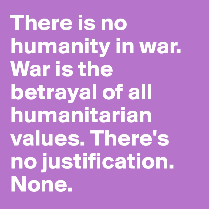 There is no humanity in war. War is the betrayal of all humanitarian values. There's no justification. None.