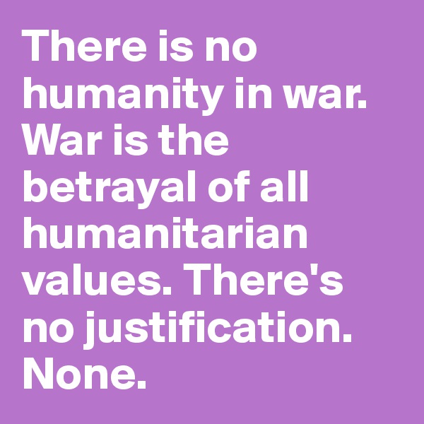 There is no humanity in war. War is the betrayal of all humanitarian values. There's no justification. None.