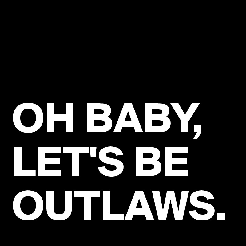 

OH BABY, LET'S BE OUTLAWS.