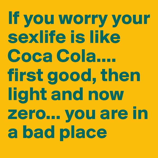 If you worry your sexlife is like Coca Cola.... first good, then light and now zero... you are in a bad place