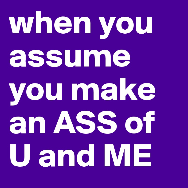 when you assume you make an ASS of U and ME
