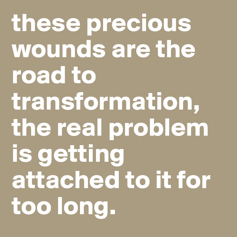 these precious wounds are the road to transformation, the real problem is getting attached to it for too long. 