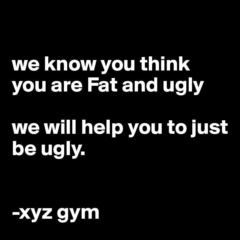 

we know you think you are Fat and ugly

we will help you to just be ugly.


-xyz gym