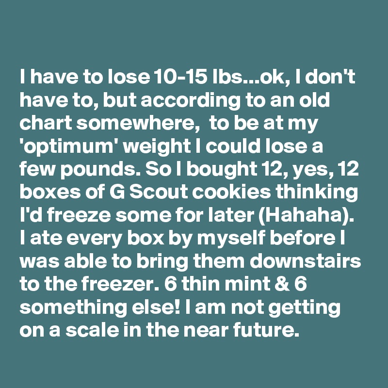 

I have to lose 10-15 lbs...ok, I don't have to, but according to an old chart somewhere,  to be at my 'optimum' weight I could lose a few pounds. So I bought 12, yes, 12 boxes of G Scout cookies thinking I'd freeze some for later (Hahaha). I ate every box by myself before I was able to bring them downstairs to the freezer. 6 thin mint & 6 something else! I am not getting on a scale in the near future.
